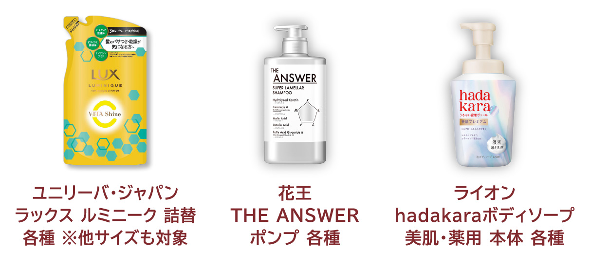 
            ユニリーバ・ジャパン ラックス ルミニーク 詰替 各種 ※他サイズも対象 
            花王 THE ANSWER ポンプ 各種 
            ライオン hadakaraボディソープ 美肌・薬用 本体 各種