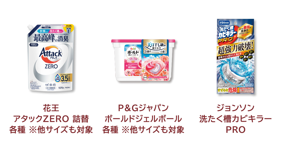 
            花王 アタックZERO 詰替 各種 ※他サイズも対象 
            P&Gジャパン ボールドジェルボール 各種 ※他サイズも対象 
            ジョンソン 洗たく槽カビキラー ＰＲＯ