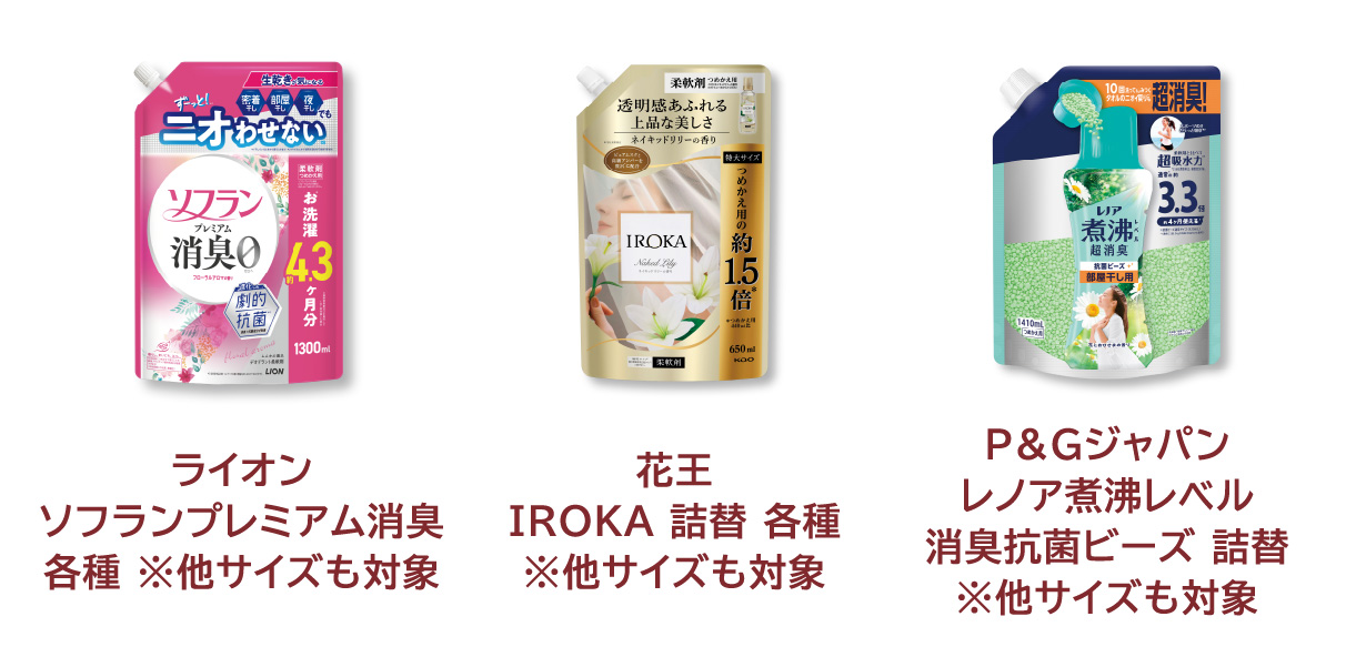 
            ライオン ソフランプレミアム消臭 各種 ※他サイズも対象 
            花王 IROKA 詰替 各種 ※他サイズも対象 
            P&Gジャパン レノア煮沸レベル 消臭抗菌ビーズ 詰替 ※他サイズも対象